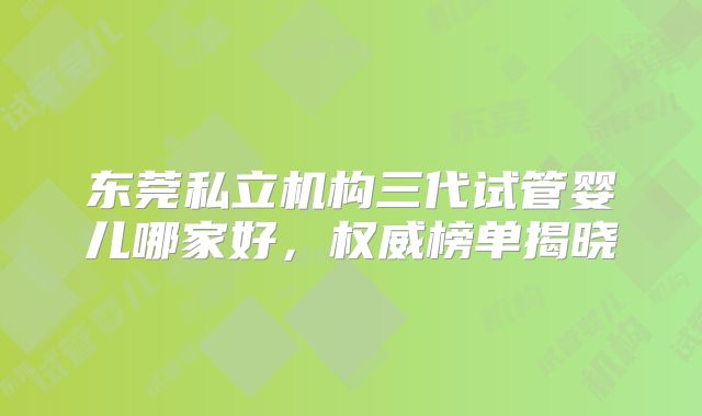 东莞私立机构三代试管婴儿哪家好,权威榜单揭晓