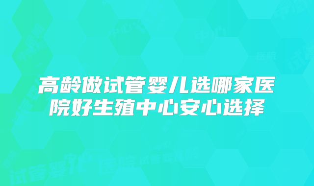 高龄做试管婴儿选哪家医院好生殖中心安心选择