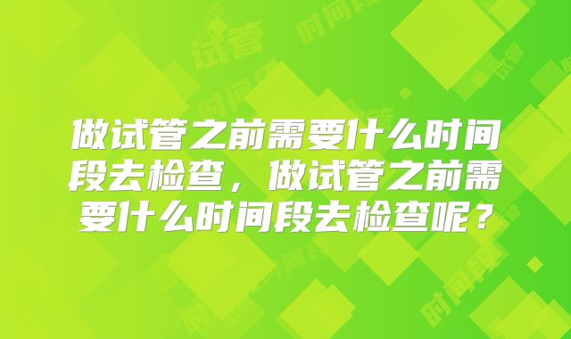 做试管之前需要什么时间段去检查，做试管之前需要什么时间段去检查呢？