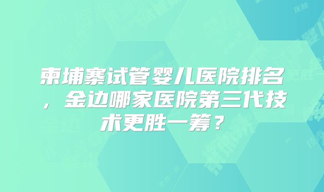 柬埔寨试管婴儿医院排名，金边哪家医院第三代技术更胜一筹？