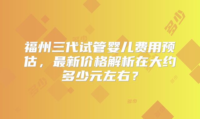 福州三代试管婴儿费用预估，最新价格解析在大约多少元左右？