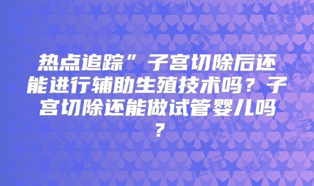 热点追踪”子宫切除后还能进行辅助生殖技术吗？子宫切除还能做试管婴儿吗？