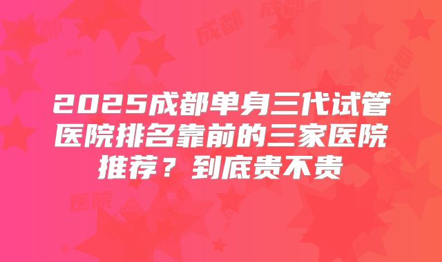 2025成都单身三代试管医院排名靠前的三家医院推荐？到底贵不贵