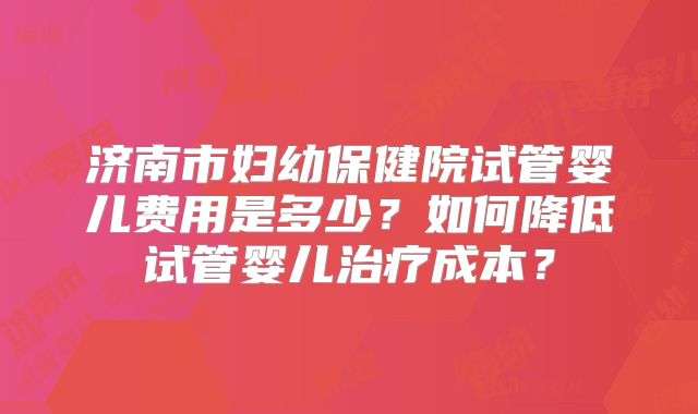 济南市妇幼保健院试管婴儿费用是多少?如何降低试管婴儿治疗成本?