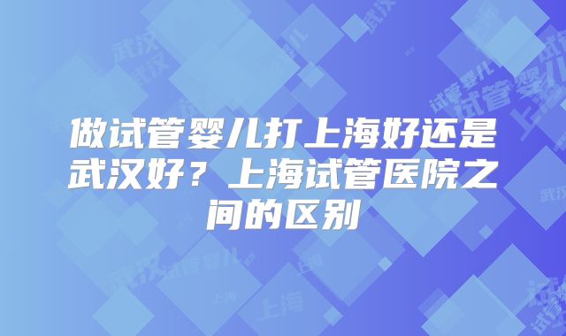 做试管婴儿打上海好还是武汉好？上海试管医院之间的区别