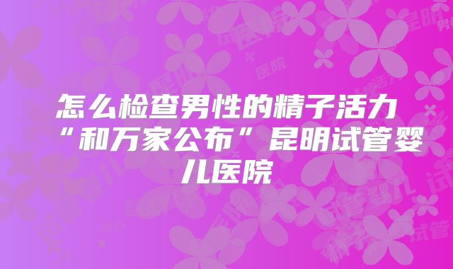 怎么检查男性的精子活力“和万家公布”昆明试管婴儿医院