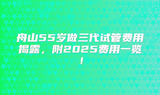 舟山55岁做三代试管费用揭露，附2025费用一览！