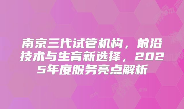 南京三代试管机构，前沿技术与生育新选择，2025年度服务亮点解析