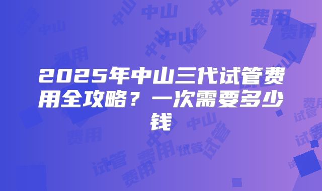 2025年中山三代试管费用全攻略？一次需要多少钱