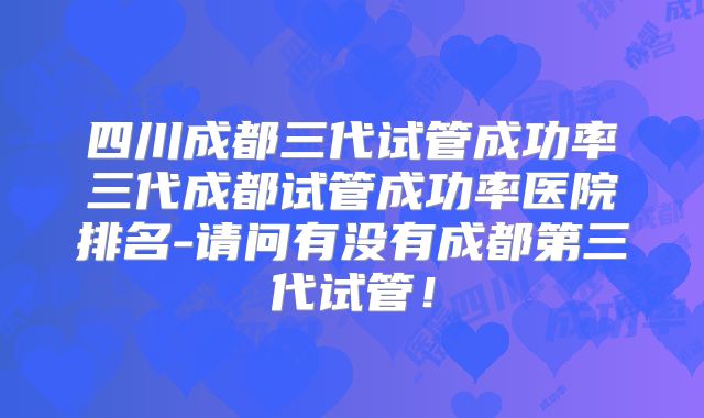 四川成都三代试管成功率三代成都试管成功率医院排名-请问有没有成都第三代试管！