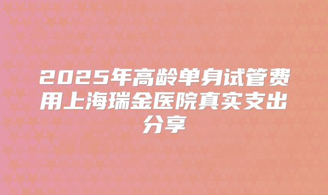 2025年高龄单身试管费用上海瑞金医院真实支出分享