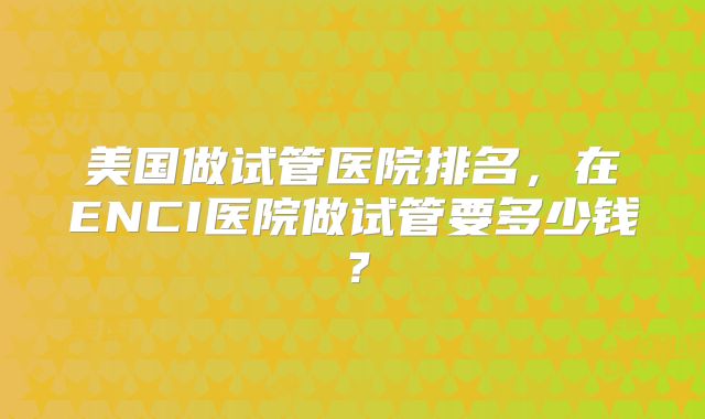 美国做试管医院排名，在ENCI医院做试管要多少钱？