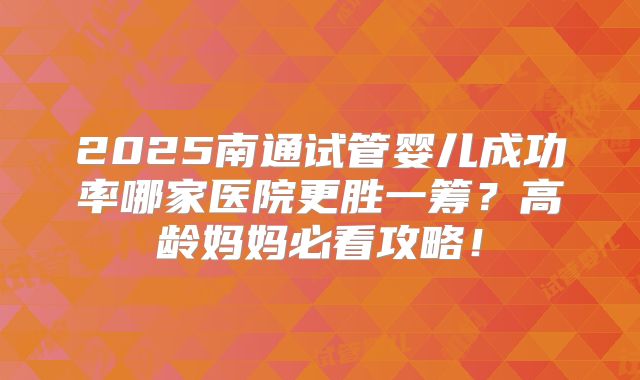 2025南通试管婴儿成功率哪家医院更胜一筹?高龄妈妈必看攻略!