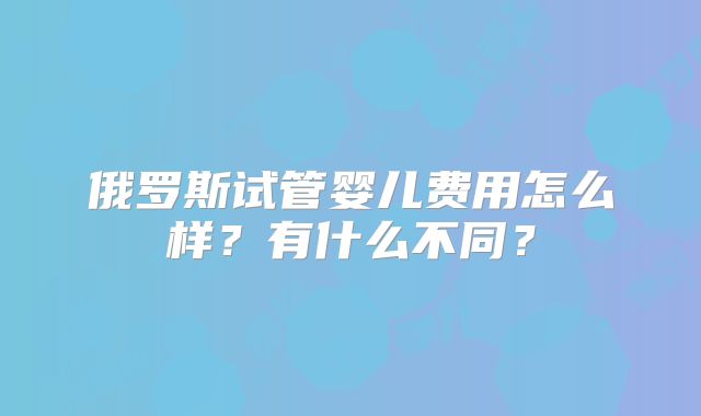 俄罗斯试管婴儿费用怎么样?有什么不同?