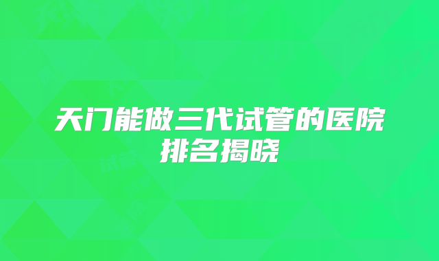 天门能做三代试管的医院排名揭晓