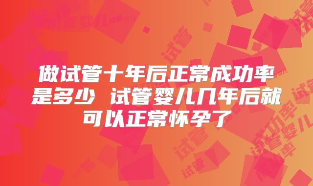 做试管十年后正常成功率是多少 试管婴儿几年后就可以正常怀孕了