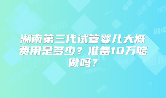 湖南第三代试管婴儿大概费用是多少？准备10万够做吗？