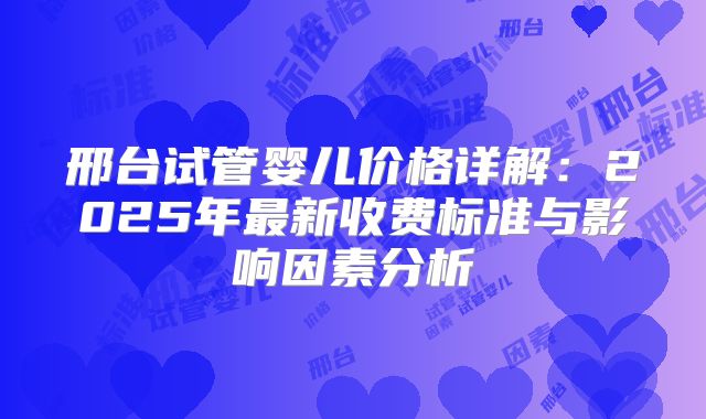 邢台试管婴儿价格详解：2025年最新收费标准与影响因素分析