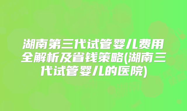 湖南第三代试管婴儿费用全解析及省钱策略(湖南三代试管婴儿的医院)