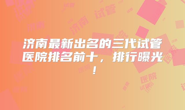 济南最新出名的三代试管医院排名前十，排行曝光！