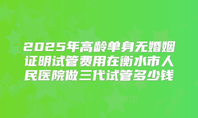 2025年高龄单身无婚姻证明试管费用在衡水市人民医院做三代试管多少钱