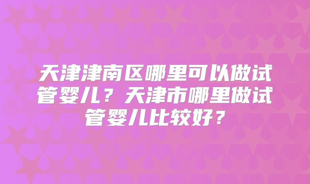 天津津南区哪里可以做试管婴儿？天津市哪里做试管婴儿比较好？
