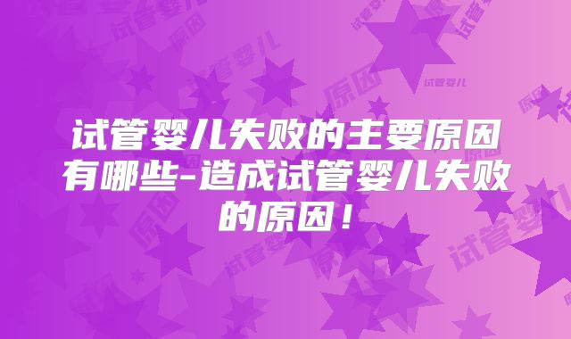 试管婴儿失败的主要原因有哪些-造成试管婴儿失败的原因！