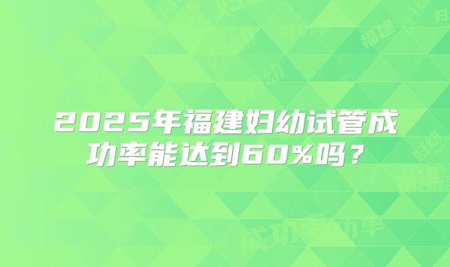 2025年福建妇幼试管成功率能达到60%吗？