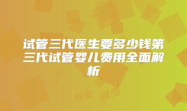 试管三代医生要多少钱第三代试管婴儿费用全面解析