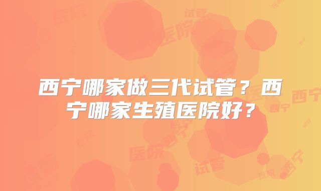 西宁哪家做三代试管？西宁哪家生殖医院好？