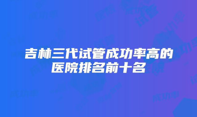 吉林三代试管成功率高的医院排名前十名