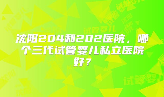 沈阳204和202医院，哪个三代试管婴儿私立医院好？