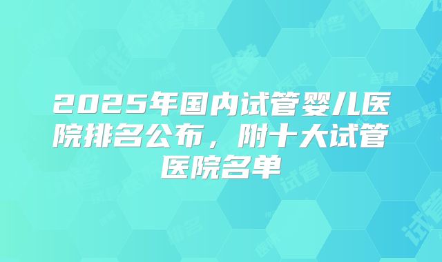 2025年国内试管婴儿医院排名公布，附十大试管医院名单