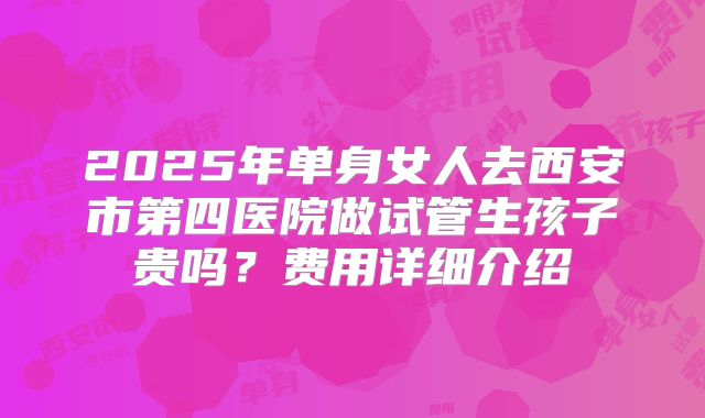 2025年单身女人去西安市第四医院做试管生孩子贵吗？费用详细介绍