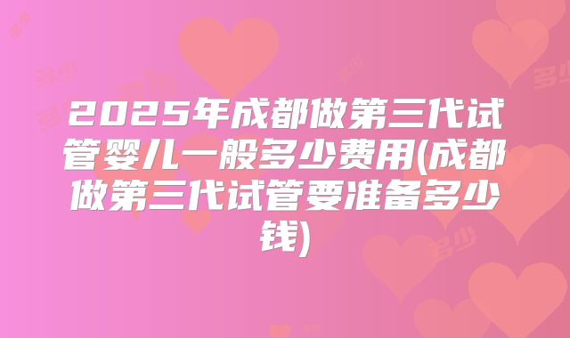 2025年成都做第三代试管婴儿一般多少费用(成都做第三代试管要准备多少钱)