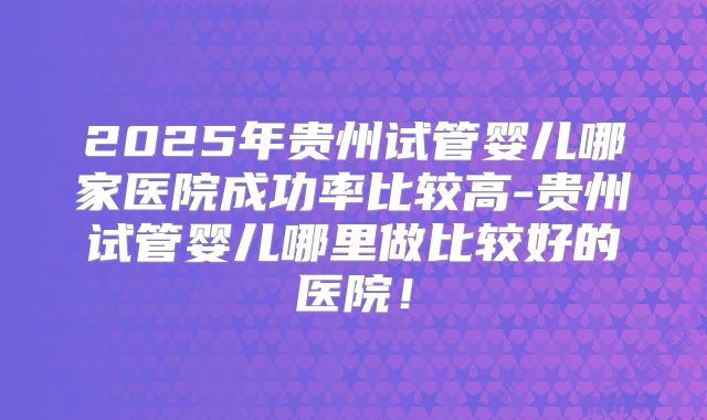 2025年贵州试管婴儿哪家医院成功率比较高-贵州试管婴儿哪里做比较好的医院！