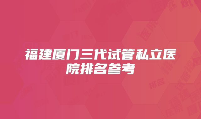 福建厦门三代试管私立医院排名参考