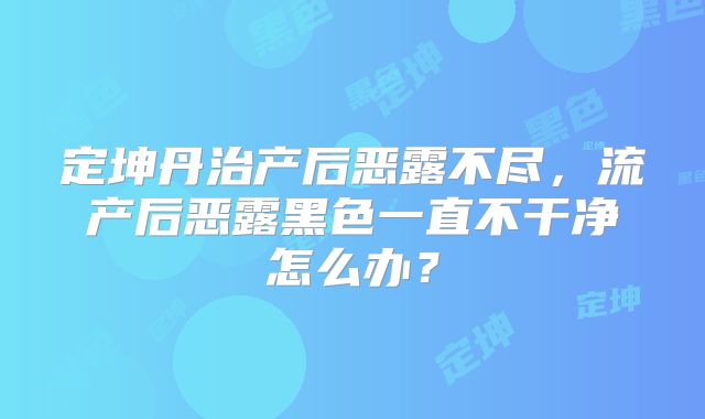 定坤丹治产后恶露不尽,流产后恶露黑色一直不干净怎么办?