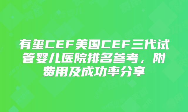 有玺CEF美国CEF三代试管婴儿医院排名参考，附费用及成功率分享