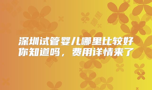 深圳试管婴儿哪里比较好你知道吗，费用详情来了