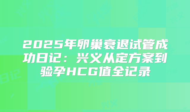 2025年卵巢衰退试管成功日记：兴义从定方案到验孕HCG值全记录