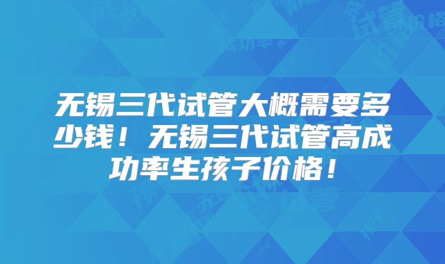 无锡三代试管大概需要多少钱！无锡三代试管高成功率生孩子价格！