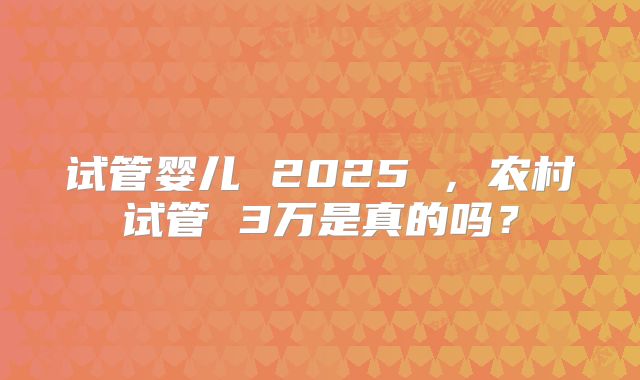 试管婴儿 2025 ，农村试管 3万是真的吗？