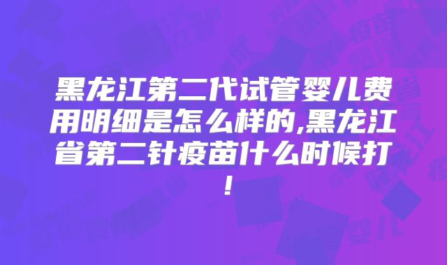 黑龙江第二代试管婴儿费用明细是怎么样的,黑龙江省第二针疫苗什么时候打！