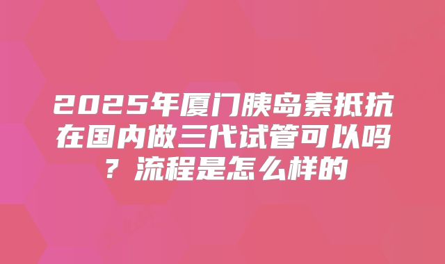 2025年厦门胰岛素抵抗在国内做三代试管可以吗？流程是怎么样的