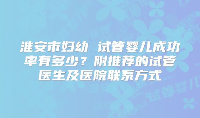 淮安市妇幼 试管婴儿成功率有多少?附推荐的试管医生及医院联系方式