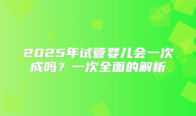 2025年试管婴儿会一次成吗？一次全面的解析