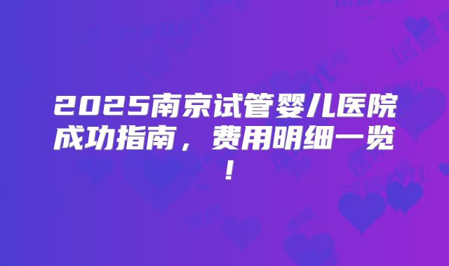 2025南京试管婴儿医院成功指南，费用明细一览！
