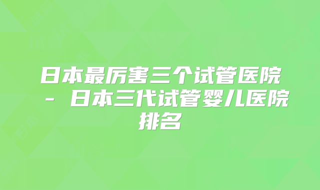 日本最厉害三个试管医院 - 日本三代试管婴儿医院排名
