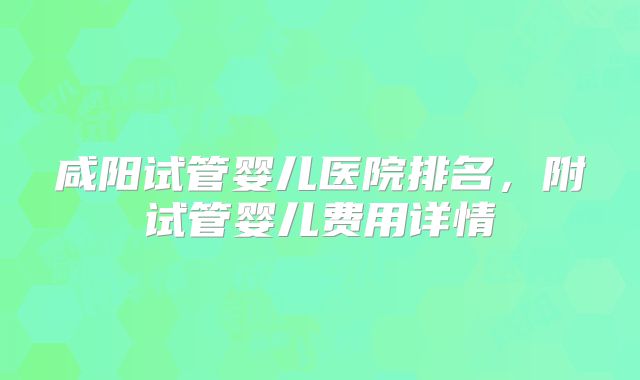 咸阳试管婴儿医院排名，附试管婴儿费用详情